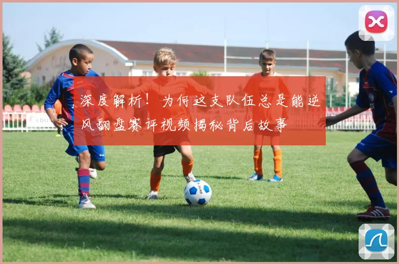 深度解析!为何这支队伍总是能逆风翻盘赛评视频揭秘背后故事